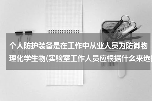 个人防护装备是在工作中从业人员为防御物理化学生物(实验室工作人员应根据什么来选择个人防护装备)