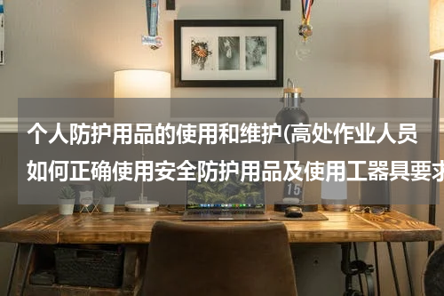 个人防护用品的使用和维护(高处作业人员如何正确使用安全防护用品及使用工器具要求)