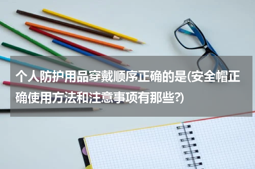个人防护用品穿戴顺序正确的是(安全帽正确使用方法和注意事项有那些?)
