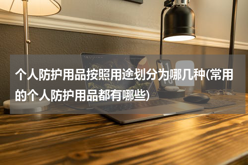 个人防护用品按照用途划分为哪几种(常用的个人防护用品都有哪些)