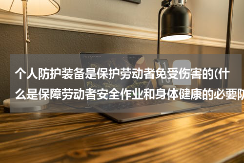 个人防护装备是保护劳动者免受伤害的(什么是保障劳动者安全作业和身体健康的必要防护用品)