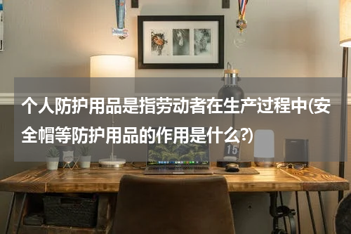 个人防护用品是指劳动者在生产过程中(安全帽等防护用品的作用是什么?)