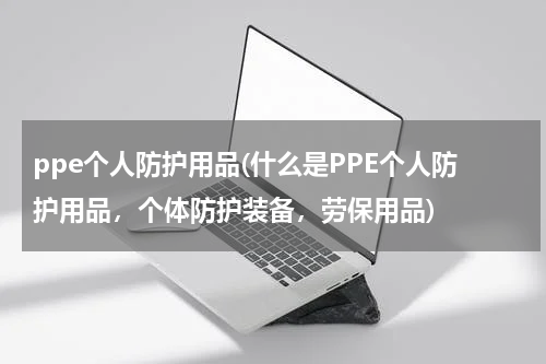 ppe个人防护用品(什么是PPE个人防护用品,个体防护装备,劳保用品)