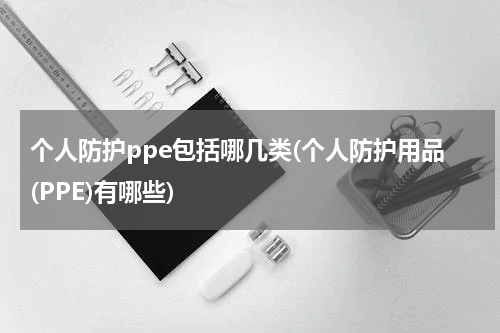 个人防护ppe包括哪几类(个人防护用品(PPE)有哪些)