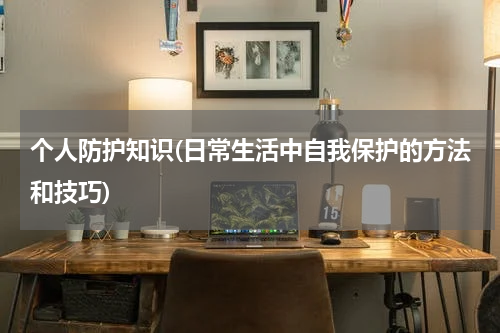 个人防护知识(日常生活中自我保护的方法和技巧)