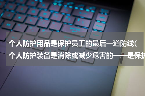 个人防护用品是保护员工的最后一道防线(个人防护装备是消除或减少危害的一一是保护劳动者受伤害的最后一道防线)