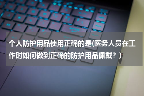 个人防护用品使用正确的是(医务人员在工作时如何做到正确的防护用品佩戴?)