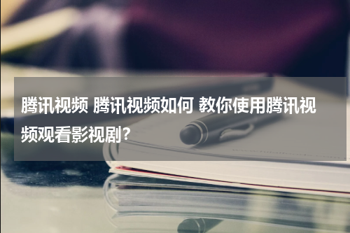 腾讯视频 腾讯视频如何 教你使用腾讯视频观看影视剧?