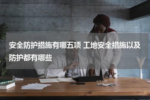 安全防护措施有哪五项 工地安全措施以及防护都有哪些