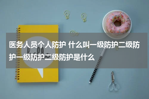 医务人员个人防护 什么叫一级防护二级防护一级防护二级防护是什么