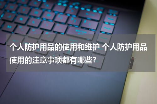 个人防护用品的使用和维护 个人防护用品使用的注意事项都有哪些?