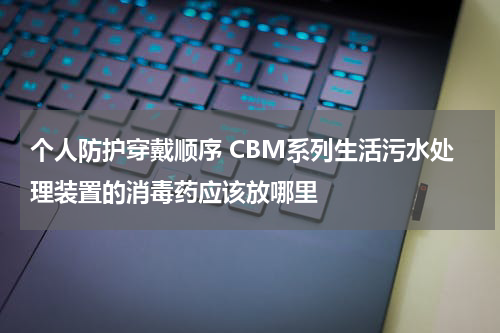 个人防护穿戴顺序 CBM系列生活污水处理装置的消毒药应该放哪里
