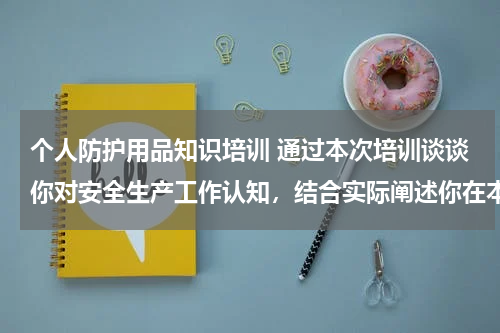 个人防护用品知识培训 通过本次培训谈谈你对安全生产工作认知,结合实际阐述你在本岗位日常工作中如何提高安全工作自我防护能力