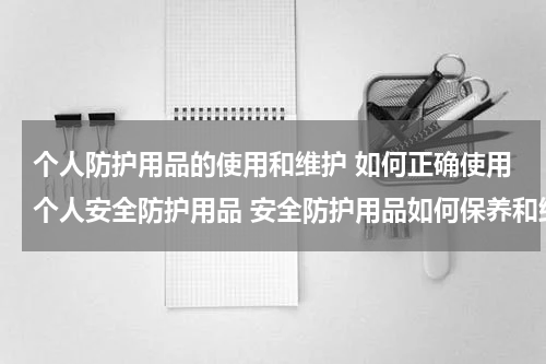 个人防护用品的使用和维护 如何正确使用个人安全防护用品 安全防护用品如何保养和维护