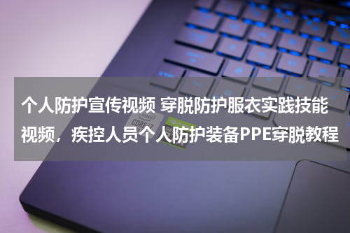 个人防护宣传视频 穿脱防护服衣实践技能视频,疾控人员个人防护装备PPE穿脱教程