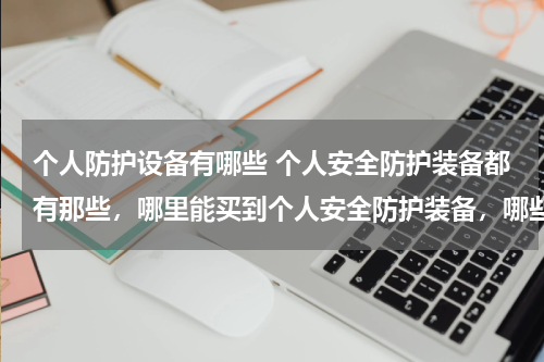 个人防护设备有哪些 个人安全防护装备都有那些,哪里能买到个人安全防护装备,哪些品牌质量好?