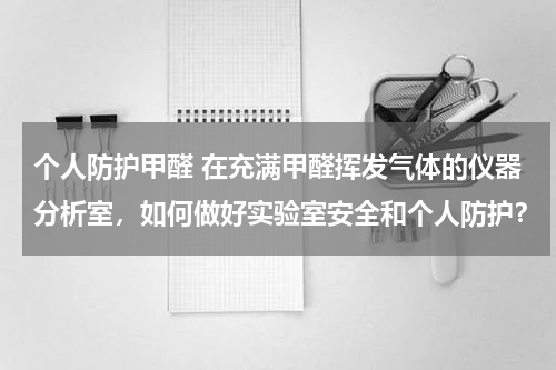 个人防护甲醛 在充满甲醛挥发气体的仪器分析室,如何做好实验室安全和个人防护?