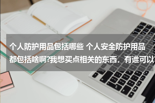 个人防护用品包括哪些 个人安全防护用品都包括啥啊?我想买点相关的东西,有谁可以 告诉我吗,谢谢。