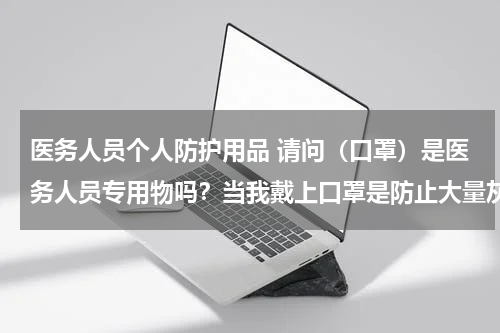 医务人员个人防护用品 请问(口罩)是医务人员专用物吗?当我戴上口罩是防止大量灰尘吸进鼻腔。你戴上口罩是出自什么原因才戴?。是个很白痴的问题。