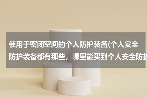 使用于密闭空间的个人防护装备(个人安全防护装备都有那些，哪里能买到个人安全防护装备，哪些品牌质量好？)
