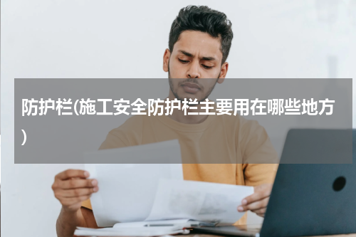 防护栏(施工安全防护栏主要用在哪些地方)