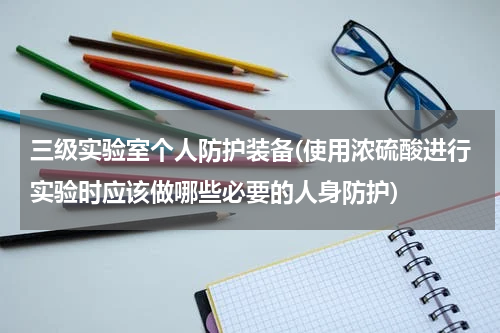 三级实验室个人防护装备(使用浓硫酸进行实验时应该做哪些必要的人身防护)