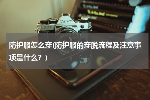 防护服怎么穿(防护服的穿脱流程及注意事项是什么?)