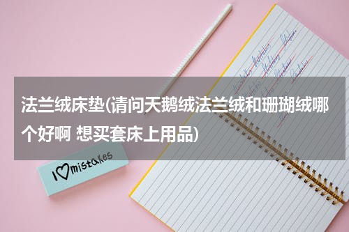 法兰绒床垫(请问天鹅绒法兰绒和珊瑚绒哪个好啊 想买套床上用品)