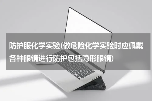 防护服化学实验(做危险化学实验时应佩戴各种眼镜进行防护包括隐形眼镜)