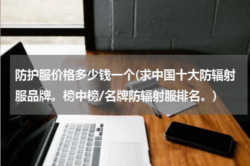 防护服价格多少钱一个(求中国十大防辐射服品牌。榜中榜/名牌防辐射服排名。)