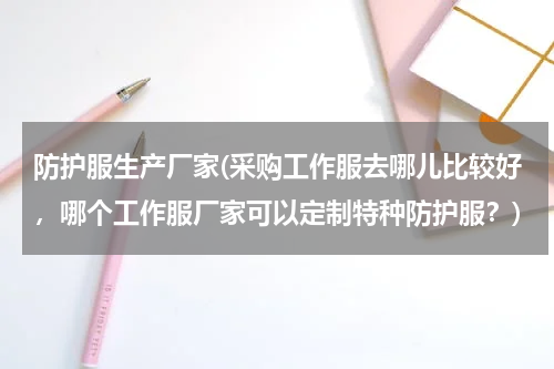 防护服生产厂家(采购工作服去哪儿比较好，哪个工作服厂家可以定制特种防护服？)