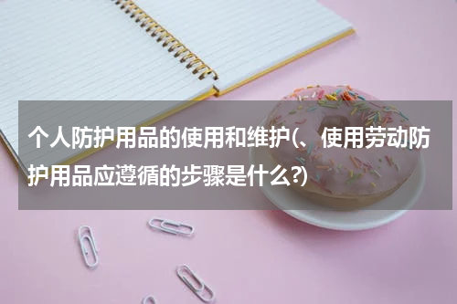 个人防护用品的使用和维护(、使用劳动防护用品应遵循的步骤是什么?)