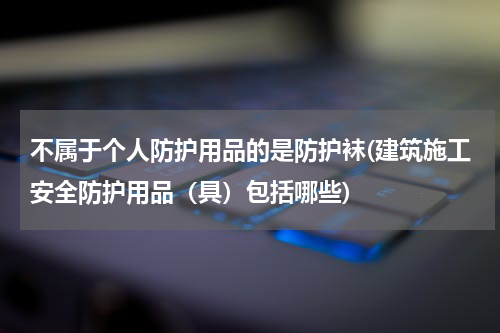 不属于个人防护用品的是防护袜(建筑施工安全防护用品(具)包括哪些)