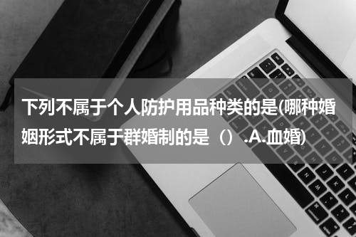 下列不属于个人防护用品种类的是(哪种婚姻形式不属于群婚制的是().A.血婚)
