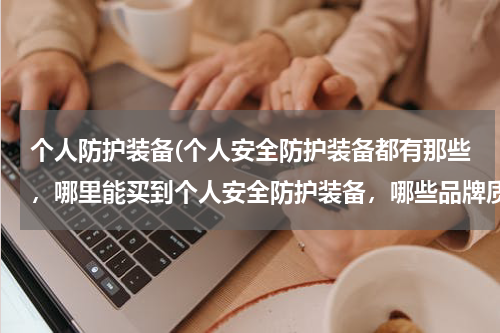个人防护装备(个人安全防护装备都有那些,哪里能买到个人安全防护装备,哪些品牌质量好?)