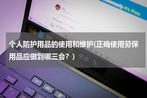 个人防护用品的使用和维护(正确使用劳保用品应做到哪三会?)