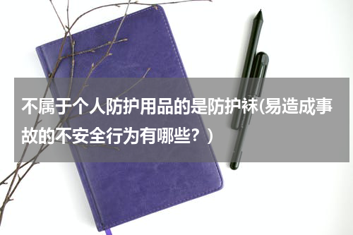 不属于个人防护用品的是防护袜(易造成事故的不安全行为有哪些?)