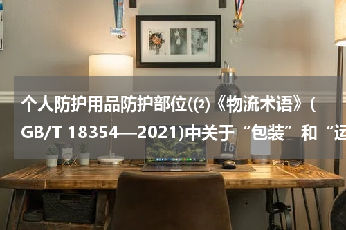个人防护用品防护部位(⑵《物流术语》(GB/T 18354—2021)中关于“包装”和“运输包装”的界定?)