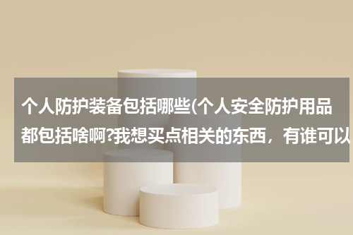 个人防护装备包括哪些(个人安全防护用品都包括啥啊?我想买点相关的东西，有谁可以 告诉我吗，谢谢。)