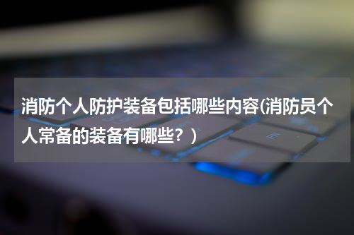 消防个人防护装备包括哪些内容(消防员个人常备的装备有哪些?)