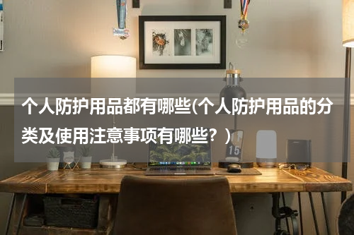 个人防护用品都有哪些(个人防护用品的分类及使用注意事项有哪些？)