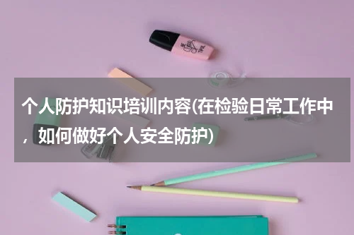 个人防护知识培训内容(在检验日常工作中，如何做好个人安全防护)