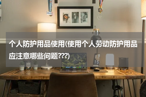 个人防护用品使用(使用个人劳动防护用品应注意哪些问题???)