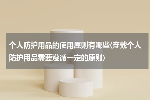 个人防护用品的使用原则有哪些(穿戴个人防护用品需要遵循一定的原则)