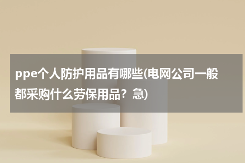 ppe个人防护用品有哪些(电网公司一般都采购什么劳保用品？急)