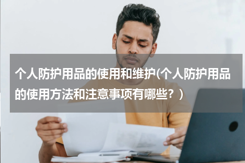 个人防护用品的使用和维护(个人防护用品的使用方法和注意事项有哪些？)