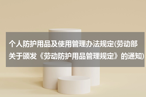 个人防护用品及使用管理办法规定(劳动部关于颁发《劳动防护用品管理规定》的通知)