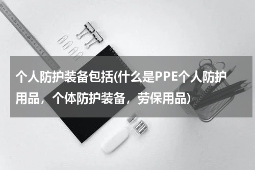 个人防护装备包括(什么是PPE个人防护用品,个体防护装备,劳保用品)