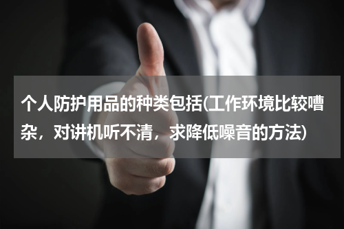 个人防护用品的种类包括(工作环境比较嘈杂，对讲机听不清，求降低噪音的方法)