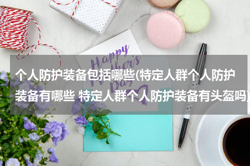 个人防护装备包括哪些(特定人群个人防护装备有哪些 特定人群个人防护装备有头盔吗)
